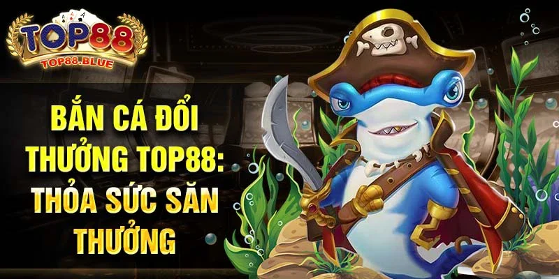 Bắn cá đổi thưởng Top88: Thỏa sức săn thưởng